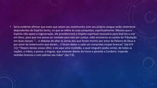 • Seria evidente afirmar que estes que selam seu testemunho com seu próprio sangue serão vitalmente
dependentes do Espírito Santo, no que se refere às suas conquistas, espiritualmente. Mesmo que o
Espírito não opere a regeneração, ele providenciará o ímpeto espiritual necessário para levá-los a crer
em Deus, para que isso possa ser contado para eles por justiça. João enumerou os santos da Tribulação
em duas classes: “... vi debaixo do altar as almas dos que foram mortos por amor da Palavra de Deus e
por amor do testemunho que deram... E foram dados a cada um compridas roupas brancas” (Ap 6:9-
11).~‘Depois destas coisas olhei; e eis aqui uma multidão, a qual ninguém podia contar, de todas as
nações, e tribos, e povos, e línguas, que estavam diante do trono e perante o Cordeiro. trajando
vestidos brancos e com palmas nas mãos” (Ap 7:9).
 