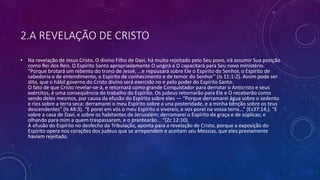 2.A REVELAÇÃO DE CRISTO
• Na revelação de Jesus Cristo, O divino Filho de Davi, há muito rejeitado pelo Seu povo, irá assumir Sua posição
como Rei dos Reis. O Espírito Santo apropriadamente O ungirá e O capacitará para Seu novo ministério.
“Porque brotará um rebento do trono de Jessé, ...e repousará sobre Ele o Espírito do Senhor, o Espírito de
sabedoria e de entendimento, o Espírito de conhecimento e de temor do Senhor” (Is 11:1-2). Assim pode ser
dito, que o hábil governo do Cristo divino será exercido no e pelo poder do Espírito Santo.
O fato de que Cristo revelar-se-á, e retornará como grande Conquistador para derrotar o Anticristo e seus
exércitos, é uma conseqüência do trabalho do Espírito. Os judeus retornarão para Ele e O receberão como
sendo deles mesmos, por causa da efusão do Espírito sobre eles — “Porque derramarei água sobre o sedento
e rios sobre a terra seca; derramarei o meu Espírito sobre a una posteridade, e a minha bênção sobre os teus
descendentes” (Is 44:3). “E porei em vós o meu Espírito e vivereis, e vos porei na vossa terra...” (Ez37:14,). “E
sobre a casa de Davi, e sobre os habitantes de Jerusalém; derramarei o Espírito de graça e de súplicas; e
olhando para mim a quem traspassaram, e o prantearão... “(Zc 12:10).
A efusão do Espírito no desfecho da Tribulação, aponta para a revelação de Cristo, porque a exposição do
Espírito opera nos corações dos judeus que se arrependem e aceitam seu Messias, que eles previamente
haviam rejeitado.
 
