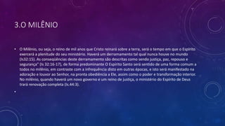 3.O MILÊNIO
• O Milênio, ou seja, o reino de mil anos que Cristo reinará sobre a terra, será o tempo em que o Espírito
exercerá a plenitude do seu ministério. Haverá um derramamento tal qual nunca houve no mundo
(Is32:15). As conseqüências deste derramamento são descritas como sendo justiça, paz, repouso e
segurança” (Is 32:16-17), de forma predominante O Espírito Santo será sentido de uma forma comum a
todos no milênio, em contraste com a infrequência disto em outras épocas, e isto será manifestado na
adoração e louvor ao Senhor, na pronta obediência a Ele, assim como o poder e transformação interior.
No milênio, quando haverá um novo governo e um reino de justiça, o ministério do Espírito de Deus
trará renovação completa (Is.44:3).
•
 