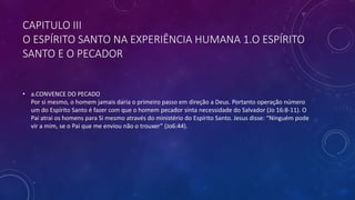 CAPITULO III
O ESPÍRITO SANTO NA EXPERIÊNCIA HUMANA 1.O ESPÍRITO
SANTO E O PECADOR
• a.CONVENCE DO PECADO
Por si mesmo, o homem jamais daria o primeiro passo em direção a Deus. Portanto operação número
um do Espírito Santo é fazer com que o homem pecador sinta necessidade do Salvador (Jo 16:8-11). O
Pai atrai os homens para Si mesmo através do ministério do Espírito Santo. Jesus disse: “Ninguém pode
vir a mim, se o Pai que me enviou não o trouxer” (Jo6:44).
 