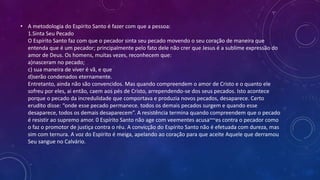 • A metodologia do Espírito Santo é fazer com que a pessoa:
1.Sinta Seu Pecado
O Espírito Santo faz com que o pecador sinta seu pecado movendo o seu coração de maneira que
entenda que é um pecador; principalmente pelo fato dele não crer que Jesus é a sublime expressão do
amor de Deus. Os homens, muitas vezes, reconhecem que:
a)nasceram no pecado;
c) sua maneira de viver é vã, e que
d)serão condenados eternamente.
Entretanto, ainda não são convencidos. Mas quando compreendem o amor de Cristo e o quanto ele
sofreu por eles, ai então, caem aos pés de Cristo, arrependendo-se dos seus pecados. Isto acontece
porque o pecado da incredulidade que comportava e produzia novos pecados, desaparece. Certo
erudito disse: “onde esse pecado permanece. todos os demais pecados surgem e quando esse
desaparece, todos os demais desaparecem”. A resistência termina quando compreendem que o pecado
é resistir ao supremo amor. 0 Espírito Santo não age com veementes acusa~~es contra o pecador como
o faz o promotor de justiça contra o réu. A convicção do Espírito Santo não é efetuada com dureza, mas
sim com ternura. A voz do Espírito é meiga, apelando ao coração para que aceite Aquele que derramou
Seu sangue no Calvário.
 