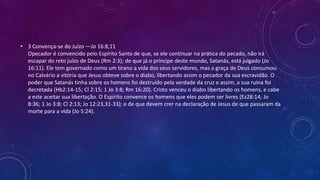 • 3 Convença-se do Juízo —Jo 16:8,11
Opecador é convencido pelo Espírito Santo de que, se ele continuar na prática do pecado, não irá
escapar do reto juízo de Deus (Rm 2:3); de que já o príncipe deste mundo, Satanás, está julgado (Jo
16:11). Ele tem governado como um tirano a vida dos seus servidores, mas a graça de Deus consumou
no Calvário a vitória que Jesus obteve sobre o diabo, libertando assim o pecador da sua escravidão. O
poder que Satanás tinha sobre os homens foi destruído pela verdade da cruz e assim, a sua ruína foi
decretada (Hb2:14-15; Cl 2:15; 1 Jo 3:8; Rm 16:20). Cristo venceu o diabo libertando os homens, e cabe
a este aceitar sua libertação. O Espírito convence os homens que eles podem ser livres (Ez28:14; Jo
8:36; 1 Jo 3:8; Cl 2:13; Jo 12:23,31-33); e de que devem crer na declaração de Jesus de que passaram da
morte para a vida (Jo 5:24).
 