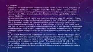 • D.REGENERA
Depois que o pecador é convencido pelo Espírito Santo do pecado, da justiça do juízo, este precisa ser
regenerado e vivificado, pois só assim poderá se tomar filho de Deus. Por ter nascido no pecado e
possuir uma natureza pecaminosa, é inútil tentar por si mesmo, melhorar essa natureza decaída
herdada do velho Adão. A única alternativa é receber de Jesus Cristo, o segundo Adão, uma nova
natureza (I Co15:45).
a.A natureza da regeneração. O Espírito Santo proporciona o início de toda a vida espiritual — “... quem
não nascer da carne e do Espírito, não pode entrar no reino de Deus” (Jo 3:5). A sua própria maneira, O
Espírito Santo opera naqueles que estão espiritualmente mortos, vivificando-os. Desta forma, o
convertido é filiado ao Espírito Santo — ‘Mas, se alguém não tem 0 Espírito de Cristo, esse tal, não é
dele” (Rm 8:9). Um dos chefes judeus chamado Nicodemos recebeu de Jesus a explicação do significado
do que venha a ser “nascer de novo”. Este nascimento não acontece através da vontade da carne, mas
ocorre pelo Espírito e pela água —aquele que não nascer de novo, não pode ver o reino de Deus” (Jo
3:3).
b.A necessidade de regeneração. Nicodemos era um homem bom, de moral elevada, religioso e muito
bem educado; mas mesmo assim Jesus insistiu que ele precisava nascer de novo. A natureza humana é
tão depravada, por causa do seu estado de morte espiritual, que é necessário que o homem receba
vida, unicamente através de uma mudança radical — O novo nascimento. (Ef 2:1; Lc18:18-29).
c.A efetuação e o processo de regeneração. Este processo é uma completa recriação de uma mera
fagulha em chamas da centelha divina; isto não significa desenvolver uma natureza superior, mas criar
uma nova natureza.
 