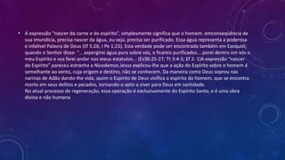 • A expressão “nascer da carne e do espírito”, simplesmente significa que o homem. emconseqüência de
sua imundícia, precisa nascer da água, ou seja, precisa ser purificado. Essa água representa a poderosa
e infalível Palavra de Deus (Ef 5:26; I Pe 1:23). Esta verdade pode ser encontrada também em Ezequiel,
quando o Senhor disse: “... aspergirei água pura sobre vós, e ficareis purificados... porei dentro em vós o
meu Espírito e vos farei andar nos meus estatutos... (Ez36:25-27; Tt 3:4-5; Ef 2: 1)A expressão “nascer
do Espírito” pareceu estranha a Nicodemos.Jesus explicou-lhe que a ação do Espírito sobre o homem é
semelhante ao vento, cuja origem e destino, não se conhecem. Da maneira como Deus soprou nas
narinas de Adão dando-lhe vida, assim o Espírito de Deus vivifica o espírito do homem, que se encontra
morto em seus delitos e pecados, tornando-o apto a viver para Deus em santidade.
No atual processo de regeneração, essa operação é exclusivamente do Espírito Santo, e é uma obra
divina e não humana
 