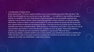 • 1.Certificando a Filiação Divina
Paulo declara que: “O mesmo espírito testifica com o nosso espírito que somos filhos de Deus” (Rm
8:16). Esta afirmação está de acordo com o que João disse: “... e o Espírito é o que testifica. porque o
Espírito é a verdade” (I Jo 5:6). Desta forma o Espírito providencia uma percepção espiritual que
expande o senso natural. Muitos novos convertidos guardam muitas incertezas, ou mesmo, dúvidas
declaradas, no que se refere à recém encontrada fé. Às vezes os efeitos do pecado são tão profundos
que a pessoa deixa de desfrutar da presença de Deus. Uma face da obra do Espírito Santo é fazer-nos
entender que somos verdadeiramente “filhos de Deus e “co-herdeiros com Cristo”. Essa obra em nós dá
uma confiança que facilita a nossa entrada com “ousadia no trono da graça”. Resumindo podemos
concluir que: a.Através do novo nascimento recebemos a natureza de “filhos de Deus”;
b.Através da adoção, o Espírito testifica com o nosso espírito, que realmente possuímos os direitos de
“filhos de Deus”. Esta 6 uma parte essencial e aceitável do ministério do Espírito Santo, ou seja, o de
assegurar ao cristão sua estabilidade e segurança em Deus.
 