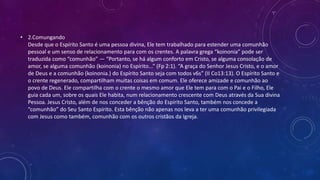 • 2.Comungando
Desde que o Espírito Santo é uma pessoa divina, Ele tem trabalhado para estender uma comunhão
pessoal e um senso de relacionamento para com os crentes. A palavra grega “koinonia” pode ser
traduzida como “comunhão” — “Portanto, se há algum conforto em Cristo, se alguma consolação de
amor, se alguma comunhão (koinonia) no Espírito...” (Fp 2:1). “A graça do Senhor Jesus Cristo, e o amor
de Deus e a comunhão (koinonia.) do Espírito Santo seja com todos v6s” (II Co13:13). O Espírito Santo e
o crente regenerado, compartilham muitas coisas em comum. Ele oferece amizade e comunhão ao
povo de Deus. Ele compartilha com o crente o mesmo amor que Ele tem para com o Pai e o Filho, Ele
guia cada um, sobre os quais Ele habita, num relacionamento crescente com Deus através da Sua divina
Pessoa. Jesus Cristo, além de nos conceder a bênção do Espírito Santo, também nos concede a
“comunhão” do Seu Santo Espírito. Esta bênção não apenas nos leva a ter uma comunhão privilegiada
com Jesus como também, comunhão com os outros cristãos da Igreja.
 