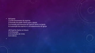 • b)A Igreja
1.O derramamento do espírito
2.Provisão do poder divino para a Igreja
3.A morada permanente do Espírito Santo na Igreja
4.A ascenção do espírito e o Arrebatamento da Igreja
c)O Espírito Santo no futuro
1.A tribulação
2.A revelação de Cristo
3.O milênio
•
 