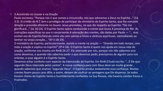 • 3.Assistindo no Louvor e na Oração
Paulo escreveu: “Porque nós é que somos a circuncisão, nós que adoramos a Deus no Espírito...” (Fp
3:3). O cristão do N.T. tem o privilégio de participar do ministério do Espírito Santo, que lhe concede
direção e provisão eficiente no louvor. Jesus prometeu, no que diz respeito ao Espírito: “Ele me
glorificará...” (Jo 16:14). O Espírito Santo opera conduzindo o crente que louva A presença do Rei. As
instruções específicas no que é concernente A adoração dos crentes, são dadas por Paulo — “... mas
enchei-vos do Espírito;falando entre vós com salmos e hinos e cânticos espirituais. salmodiando ao
Senhor no vosso coração... “(Ef 5:18-19).
O ministério do Espírito, particularmente, assiste o crente na oração — “Orando em todo tempo, com
toda a oração e súplica no Espírito” (Ef 6:18). O Espírito Santo é quem nos ajuda em nossa vida de
oração, conforme nos mostra em Rm8:26-27. Ele intercede por nós, porque nós não sabemos orar
como devemos, e quando não sabemos pedir o que devemos pedir, precisamos de alguém para nos
orientar, e esse alguém é o Espírito Santo.
Devemos achar conforto num aspecto da intercessão do Espírito. Em Rm8:27está escrito: “...É Ele que
segundo Deus intercede pelos santos”. A nossa confiança para com Deus deve ser muito grande ,
quando sabemos que oramos “segundo Deus”. O Espírito produz exatamente essa confiança. Muitos
crentes fazem pouco caso dEle, e assim, deixam de usufruir as vantagens que Ele dispensa. Se todos
fossem cheios do Espírito Santo e humildemente confiantes na Sua Pessoa, não haveria crentes fracos e
frustrados.
 