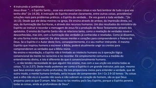 • 4 Instruindo e Lembrando
Jesus disse: “... o Espírito Santo... esse vos ensinará tantas coisas e vos fará lembrar de tudo o que vos
tenho dito” (Jo 14:26). A instrução do Espírito envolve claramente, entre outras coisas. providenciar
soluções reais para problemas práticos. o Espírito da verdade... Ele vos guiará a toda verdade...”(Jo
16:13). Desde que ele deixa mestres na igreja, Ele ensina através de ambos; da impressão direta, ou
seja, da iluminação das Escrituras, e através dos recursos humanos. Um dos resultados do ministério do
Espírito ao instruir e recordar a mensagem de Jesus foi a produção do Novo Testamento através dos
apóstolos. O ensino do Espírito Santo não se relaciona tanto, como a revelação de verdades novas e
desconhecidas, mas sim, com a iluminação das verdades já conhecidas e reveladas. Como já dissemos,
de uma forma muito especial, Ele abre nossas mentes e corações para compreenderem a Palavra de
Deus. Se o Espírito é o Autor deste livro, conseqüentemente, é o seu melhor intérprete. O mesmo
Espírito que inspirou homens a escrever a Bíblia, poderá atualmente ungir os crentes para
compreenderem as verdades que a Bíblia reúne.
No ensino e recordação, o Espírito não é limitado ao intelecto humano ou à operação lógica
convencional da mente no raciocínio e no recordar. Ele simplesmente comunica a medida do
entendimento divino, e isto é diferente do que é convencionalmente humano.
“... e não tendes necessidade de que alguém Vos ensine, mas com a sua unção vos ensina todas as
coisas..”(1 Jo 2:27). Deste modo podemos ver como o Espírito é um grande instrutor, pois que, mesmo
que Seus ensinos sejam muito profundos, Ele nos proporciona meios para entender a verdade, que de
outro modo, a mente humana limitada, seria incapaz de compreender. Em I Co 2:9-10 lemos: “As coisas
que o olho não viu e o ouvido não ouviu e não subiram ao coração do homem, são as que Deus
preparou para as que O amam. Mas Deus no-las revelou pe/o Seu Espírito, porque o Espírito penetra
todas as coisas, ainda as profundezas de Deus”.
 