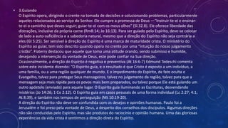 • 3.Guiando
O Espírito opera, dirigindo o crente na tomada de decisões e solucionando problemas, particularmente
aqueles relacionados ao serviço do Senhor. Ele cumpre a promessa de Deus —“Instruir-te-ei e ensinar-
te-ei o caminho que deves seguir; guiar-te-ei com os meus olhos” (Sl.32.8). Ele oferece liberdade das
distrações, inclusive da própria carne (Rm8:14; Jo 16:13). Para ser guiado pelo Espírito, deve-se colocar
de lado a auto-suficiência e a sabedoria natural, mesmo que a direção do Espírito não seja contrária a
eles (GI 5:25). Ser sensível à direção do Espírito é uma marca de maturidade crista. O ministério do
Espírito ao guiar, tem sido descrito quando opera no crente por uma “intuição do nosso julgamento
cristão”. Flaterry destacou que aquele que toma uma atitude orando, sendo submisso e humilde,
desejando a intervenção da vontade de Deus, este pode confiar na Sua direção.
Ocasionalmente, a direção do Espírito é negativa e preventiva (At 16:6-7) Edmund Tedeschi comenta
sobre este incidente dizendo: “O Espírito guia, e o resultado é que Cristo é exposto a um indivíduo, a
uma família, ou a uma região qualquer do mundo. E o impedimento do Espírito, de fato oculta o
Evangelho, talvez para proteger Seus mensageiros, talvez no julgamento da região, talvez para que a
mensagem seja mais rápida para os povos mais bem preparados, ou talvez porque Ele está guiando um
outro apóstolo (enviado) para aquele lugar. O Espírito guia iluminando as Escrituras, desvendando
mistérios (Jo 14:26; 1 Co 2:12). O Espírito guia em casos pessoais de uma forma individual (Lc 2:27; 4:1;
At 8:39), e também nos tempos de perseguição (Mt 10:19-20).
A direção do Espírito não deve ser confundida com os desejos e opiniões humanas. Paulo foi a
Jerusalém e foi preso pela vontade de Deus, a despeito dos conselhos dos discípulos. Algumas direções
não são conduzidas pelo Espírito, mas são produtos do raciocínio e opinião humana. Uma das gloriosas
experiências da vida crista é sentirmos a direção direta do Espírito.
 