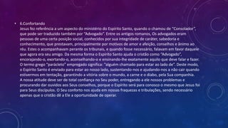 • 6.Confortando
Jesus fez referência a um aspecto do ministério do Espírito Santo, quando o chamou de “Consolador”,
que pode ser traduzido também por “Advogado”. Entre os antigos romanos, Os advogados eram
pessoas de uma certa posição social, conhecidos por sua integridade de caráter, sabedoria e
conhecimento, que prestavam, principalmente por motivos de amor e afeição, conselhos e ânimo ao
réu. Estes o acompanhavam perante os tribunais, e quando fosse necessário, falavam em favor daquele
que agora era seu amigo. Da mesma forma o Espírito Santo ajuda o cristão como “Advogado”,
encorajando-o, exortando-o, aconselhando-o e ensinando-lhe exatamente aquilo que deve falar e fazer.
O termo grego “parácleto” empregado significa: “alguém chamado para estar ao lado de”. Deste modo,
o Espírito Santo é enviado para estar ao nosso lado, sustentando-nos e ajudando-nos a não cair quando
estivermos em tentação, garantindo a vitória sobre o mundo, a carne e o diabo, pela Sua companhia.
A nossa atitude deve ser de total confiança no Seu poder, entregando a ele nossos problemas e
procurando dar ouvidos aos Seus conselhos, porque o Espírito será para conosco o mesmo que Jesus foi
para Seus discípulos. O Seu conforto nos ajuda em nossas fraquezas e tribulações, sendo necessário
apenas que o cristão dê a Ele a oportunidade de operar.
 
