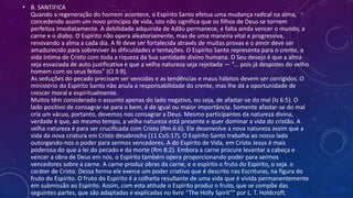 • B. SANTIFICA
Quando a regeneração do homem acontece, o Espírito Santo efetua uma mudança radical na alma,
concedendo assim um novo princípio de vida, isto não significa que os filhos de Deus se tornem
perfeitos imediatamente. A debilidade adquirida de Adão permanece, e falta ainda vencer o mundo, a
carne e o diabo. O Espírito não opera aleatoriamente, mas de uma maneira vital e progressiva,
renovando a alma a cada dia. A fé deve ser fortalecida através de muitas provas e o amor deve ser
amadurecido para sobreviver às dificuldades e tentações. O Espírito Santo representa para o crente, a
vida íntima de Cristo com toda a riqueza da Sua santidade divino humana. O Seu desejo é que a alma
seja esvaziada de auto justificativa e que a velha natureza seja rejeitada — “... pois já despistes do velho
homem com os seus feitos” (Cl 3:9).
As seduções do pecado precisam ser vencidas e as tendências e maus hábitos devem ser corrigidos. O
ministério do Espírito Santo não anula a responsabilidade do crente, mas lhe dá a oportunidade de
crescer moral e espiritualmente.
Muitos têm considerado o assunto apenas do lado negativo, ou seja, de afastar-se do mal (Is 6:5). O
lado positivo de consagrar-se para o bem, é de igual ou maior importância. Somente afastar-se do mal
cria um vácuo, portanto, devemos nos consagrar a Deus. Mesmo participantes da natureza divina,
verdade é que, ao mesmo tempo, a velha natureza está presente e quer dominar a vida do cristão. A
velha natureza é para ser crucificada com Cristo (Rm.6:6). Ele desenvolve a nova natureza assim que a
vida da nova criatura em Cristo desabrocha (11 Co5:17). O Espírito Santo trabalha ao nosso lado
outorgando-nos o poder para sermos vencedores. A do Espírito de Vida, em Cristo Jesus é mais
poderosa do que a lei do pecado e da morte (Rm 8:2). Embora a carne procure levantar a cabeça e
vencer a obra de Deus em nós, o Espírito também opera proporcionando poder para sermos
vencedores sobre a carne. A carne produz obras da carne, e o espírito o fruto do Espírito, o seja. o
caráter de Cristo. Dessa forma ele exerce um poder criativo que é descrito nas Escrituras, na figura do
fruto do Espírito. O fruto do Espírito é a colheita resultante de uma vida que é vivida permanentemente
em submissão ao Espírito. Assim, com esta atitude o Espírito produz o fruto, que se compõe das
seguintes partes, que são adaptadas e explicadas no livro “The Holly Spirit”“ por L. T. Holdcroft.
 