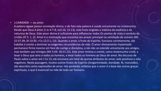 • 1.CARIDADE — ou amor.
A palavra ágape possui conotação divina, e de fato esta palavra é usada unicamente no cristianismo.
Desde que Deus é amor (I Jo 4:7-8; Jo3:16; 15:13), este fruto engloba a máxima da essência e da
natureza de Deus. Este amor divino é suficiente para influenciar todos Os pontos de vista e conduta do
cristão (Ef 5: 1..2). Amar é a motivação que encontra seu prazer principal na satisfação de outrem (Mt.
22:37,39; J0 13:35; I Co 12:3 1; 13). Quando a amor, a fruto do Espírito, funciona corretamente, ele
habilita o crente a dominar as exigentes circunstâncias da vida. O amor divinamente implantado
permanece firme mesmo em face de castigo e disciplina, e ele não se estende unicamente aos amigos,
mas também aos inimigos (Mt 5:44; 18:21-22). Este amor motiva o crente, como testemunha cristã, a
levar o Deus que ama a todos os homens, e levar todos os homens ao Deus de amor. No discurso de
Paulo sobre o amor em I Co 13, ele enumera um total de quinze atributos do amor, sete positivos e oito
negativos. Nesta passagem, muitos outros frutos do Espírito (longanimidade, bondade, fé, mansidão),
são descritos como expressões de amor. Isto portanto, enfatiza que o amor é a base das outras graças
espirituais, e que é essencial na vida de todo ser humano.
 