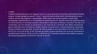 • 2.GOZO
A dádiva espiritual do gozo é um regozijo interno ou senso de prazer. As Escrituras dão bastante ênfase
ao gozo. A palavra grega para gozo é “chara”. O gozo do Espírito pode existir simultaneamente com a
tristeza, em face das tragédias e adversidades. Pode crescer até mesmo quando o crente sofre
perseguições, aprisionamento e a hostilidade de homens perversos. Quando este fruto espiritual opera
no crente torna-se um principio possível, relacionado à esperança, confiança e otimismo. Isto não é um
sentimento, mas uma atitude ou perspectiva; é um modo de ver e entender. Esta dádiva espiritual do
gozo é suficiente para neutralizar as reações naturais humanas como o desencorajamento, depressão,
tristeza mórbida e auto-piedade. O ponto de vista da alegria é uma nota tônica no N.T. (At 13:52; 15:3;
Rm 15:13; I Jo 1:4; At 20:24; Jd 24). A proeza do crente no gozo espiritual, une-se ao seu crescimento a
semelhança de Cristo (Lc 10:21; Jo 15:11; Sl 40:8; Hb 12:2). Quando a Espírito Santo habita na pessoa,
Ele proporciona gozo(Its l:6; Rm l4:17; I Pe l:8; 1s 35:10).
 