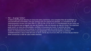 • PAZ — do grego “eirêne”.
A dádiva espiritual paz denota um senso de calma, harmonia, uma completa falta de hostilidade ou
uma beneficente serenidade. Esta paz começa com um aspecto da salvação, e a consciência de um
relacionamento correto com Deus (Rm 5:1; Ef5:15; Rm 15:33; Fp 4:7). A manifestação da paz como um
fruto do Espírito está arraigada nos atos do Espírito e não nos eventos da vida do crente. Paz espiritual
pode existir no meio das dificuldades, conflitos e circunstancias hostis. O caminho de Deus
primeiramente envolve uma mudança na mente e no coração do crente (Is 26:3; Rm14:17, 8:6).
Existe um relacionamento íntimo entre a paz apropriada como fruto do Espírito e conhecer
verdadeiramente a Jesus Cristo (Ef 2:l4; Jo 14:27; 16:33; Ap 1:4; II Jo 3; IPe 1:2). O fruto da paz interior
deve caracterizar a vida de cada cristão vitorioso.
•
 
