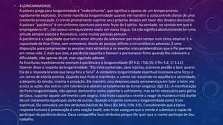 • 4.LONGANIMIDADE.
A palavra grega para longanimidade é “makrothumia”, que significa o oposto de um temperamento
rapidamente explosivo. O crente manifesta longanimidade quando ele mantém o autocontrole diante de uma
insistente provocação. O crente prontamente suprime seus próprios desejos em favor dos desejos dos outros.
A palavra “paciência” é um sinônimo oportuno para este fruto do Espírito. Na verdade, no sentido em que é
empregada no NT., não possui um equivalente exato em nossa língua. Ela não significa absolutamente ter uma
atitude sempre plácida e fleumática, coma muitas pessoas pensam.
A paciência é a capacidade que tem o amor altruísta de sobreviver por muito tempo num clima adverso. E a
capacidade de ficar firme, sem esmorecer, diante de pessoas difíceis e circunstâncias adversas. E uma
disposição para compreender as pessoas mais estranhas e os eventos mais problemáticos que o Pai permite
em nossa vida. E mais que isso, a paciência capacita o homem a permanecer firme quando lhe sobrevém a
dificuldade, não apenas de pé, mas seguindo adiante.
As Escrituras repetidamente exortam à paciência e à longanimidade (Ef 4:2; I Ts5:15; II Tm 4:2; Cl 1:11).
Downer disse a respeito da longanimidade: “Ela evita contendas, sana injúrias, promove perdão e bem querer.
Ela dá a resposta branda que lança fora a fúria”. A verdadeira longanimidade espiritual incorpora uma força e
um senso de vitória positiva. Quando este fruto é manifesto, o crente vai resistindo no equilíbrio e serenidade,
a despeito da tensão, miséria e provação. Ele mantém uma despreocupada perseverança em fazer o bem; ele
aceita as ações dos outros com tolerância e abstém-se totalmente de tomar vingança (Tg5:11). A manifestação
do fruto longanimidade, não apenas demonstra como suportar o sofrimento, mas se for necessário para glória
de Deus, suportar aquele sofrimento com alegria. Este fruto capacita o crente a reagir de maneira cristã diante
de um tratamento injusto por parte de outros. Quando o Espírito comunica longanimidade como fruto
espiritual, Ele comunica um dos atributos básicos de Deus (Ex 34:6; II Pe 3:9). Considerando que a típica
resposta humana à provocação é uma reação hostil, este fruto assegura que o crente é submisso e capaz de
participar da paciência divina. Deus compartilha Seus atributos porque Ele quer que o crente participe de Seu
trabalho.
 