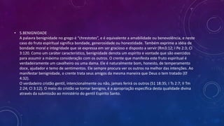 • 5.BENIGNIDADE
A palavra benignidade no grego é “chrestotes”, e é equivalente a amabilidade ou benevolência, e neste
caso do fruto espiritual significa bondade, generosidade ou honestidade. Também exprime a idéia de
bondade moral e integridade que se expressa em ser gracioso e disposto a servir (Rm3:12; I Pe 2:3; Cl
3:120. Como um caráter característico, benignidade denota um espírito e vontade que são exercidos
para assumir a máxima consideração com os outros. O crente que manifesta este fruto espiritual é
verdadeiramente um cavalheiro ou uma dama. Ele é naturalmente bom, honesto, de temperamento
doce, ajudador e temo de sentimentos. Ele sempre procura ver os outros na melhor das intenções. Ao
manifestar benignidade, o crente trata seus amigos da mesma maneira que Deus o tem tratado (Ef
4:32).
O verdadeiro cristão gentil, intencionalmente ou não, jamais ferirá os outros (S1 18:35; I Ts 2:7; II Tm
2:24; Cl 3:12). O meio do cristão se tornar benigno, é a apropriação específica desta qualidade divina
através da submissão ao ministério do gentil Espírito Santo.
 