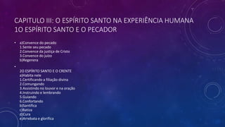 CAPITULO III: O ESPÍRITO SANTO NA EXPERIÊNCIA HUMANA
1O ESPÍRITO SANTO E O PECADOR
• a)Convence do pecado
1.Sente seu pecado
2.Convence da justiça de Cristo
3.Convence do juízo
b)Regenera
•
2O ESPÍRITO SANTO E O CRENTE
a)Habita nele
1.Certificando a filiação divina
2.Comungando
3.Assistindo no louvor e na oração
4.Instruindo e lembrando
5.Guiando
6.Confortando
b)Santifica
c)Batiza
d)Cura
e)Arrebata e glorifica
 