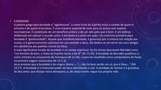 • 6.BONDADE.
A palavra grega para bondade é “agathosune”, e como fruto do Espírito inclui o caráter de quem é
virtuoso e de quem é bondoso. É uma maneira especial de viver para os outros sem esperar
recompensas. E constituído de um benefício prático e de um zelo pelo que é bom. E um esforço
deliberado em colocar o mundo certo. A bondade é o amor em ação. Um sinônimo primário para
bondade é “generosidade”. Aquele que manifesta bondade, é generoso por si mesmo em relação aos
outros, e é generosamente submisso em sua vontade a Deus. Ele dedica-se em servir aos seus amigos
em obediência aos padrões morais de Deus.
A mais significativa função da bondade é no campo espiritual. As Escrituras descrevem Barnabé como
“um homem de bem, e cheio do Espírito Santo e de fé” (At 11:24). A bondade de Barnabé qualificou-o
como ministro no avivamento de Antioquia (At 11:26), e para ser escolhido como companheiro de Paulo
na primeira viagem missionária (At 13:1-3).
Jesus ensinou que a bondade é de origem divina — “... não há bom senão um só, que é Deus...” (Mt
19:17). A bondade é o invencível poder de Deus derrotando o mal. A bondade do Senhor é a grandeza
do Seu amor, que dissipa nosso desespero, e, de nossa morte. ergue Sua própria vida.
 