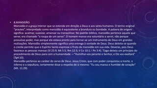• 8.MANSIDÃO.
Mansidão é a graça interior que se estende em direção a Deus e aos seres humanos. O termo original
“prautes”, interpretado como mansidão é equivalente a brandura ou bondade. A palavra de origem
significa: acalmar, suavizar, amansar ou tranqüilizar. No padrão bíblico, mansidão pertence aquele que
serve; era chamado “a roupa de um servo”. O homem manso era voluntário a servir, não porque
possuísse poder, mas porque ele estava pronto para tornar-se um instrumento de Deus em grandes
realizações. Mansidão simplesmente significa uma entrega à vontade de Deus. Deus deleita-se quando
o crente permite que o Espírito Santo expresse o fruto da mansidão em sua vida. Deveras, pois Deus
favorece as pessoas mansas (Sl 25:9; Mt 5:5; Rm 12:3; II Co 10:1; I Pe 3:4). Tiago deixou um princípio do
procedimento de Deus para com a humanidade —“Humilhai-vos perante o Senhor, e Ele vos exaltará”
(Tg4:10).
Mansidão pertence ao caráter do servo de Deus. Jesus Cristo, que com poder conquistou a morte, o
inferno e a sepultura, certamente disse a respeito de si mesmo: “Eu sou manso e humilde de coração”
(Mt. 11:29).
 