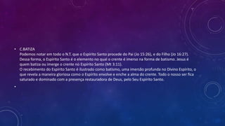 • C.BATIZA
Podemos notar em todo o N.T. que o Espírito Santo procede do Pai (Jo 15:26), e do Filho (Jo 16:27).
Dessa forma, o Espírito Santo é o elemento no qual o crente é imerso na forma de batismo. Jesus é
quem batiza ou imerge o crente no Espírito Santo (Mt 3:11).
O recebimento do Espírito Santo é ilustrado como batismo, uma imersão profunda no Divino Espírito, o
que revela a maneira gloriosa como o Espírito envolve e enche a alma do crente. Todo o nosso ser fica
saturado e dominado com a presença restauradora de Deus, pelo Seu Espírito Santo.
•
 