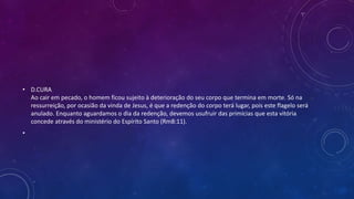 • D.CURA
Ao cair em pecado, o homem ficou sujeito à deterioração do seu corpo que termina em morte. Só na
ressurreição, por ocasião da vinda de Jesus, é que a redenção do corpo terá lugar, pois este flagelo será
anulado. Enquanto aguardamos o dia da redenção, devemos usufruir das primícias que esta vitória
concede através do ministério do Espírito Santo (Rm8:11).
•
 