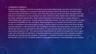 • F.ARREBATA E GLORIFICA
Quando tiver chegado o momento do desfecho da presente dispensação, que terá o seu início com a
vinda de Cristo, acontecerá um grande movimento do Espírito sobre a face da terra. O mesmo poder
que ressuscitou Cristo dentre os mortos, fará ressuscitar todos os mortos em Cristo, que jazem em seus
túmulos e transformará os vivos (crentes) num abrir e fechar de olhos. Serão como o Senhor, revestidos
de corpos celestiais e glorificados. Neste mesmo dia haverá terminado todo a cansaço, toda dor e
enfermidade para o povo Deus. A morte estará vencida para sempre. Por isso, toda honra deve ser dada
ao Espírito em gratidão por Seu ministério. Muitos perguntam se o Espírito Santo estará com o crente
no céu, e a resposta é que mesmo após a morte, o Espírito Santo no crente é como uma fonte de água
viva que salta para a vida eterna (Jo4. 14). A habitação do Espírito representa apenas o começo da vida
eterna que terá a sua consumação na vida futura. “A nossa salvação agora está. mais perto de nós do
que quando aceitamos a fé “, foi o que escreveu Paulo falando do estado de salvação que iniciou agora
e que será consumado na vida futura. O Espírito representa a primeira parte dessa salvação completa,
que pode ser ilustrada de três maneiras: 1.Comercial — a Espírito é descrito como penhor da nossa
herança (Ef 1:14; II Co 5:5). O Espírito Santo é a nossa garantia de que a nossa libertação será completa.
 