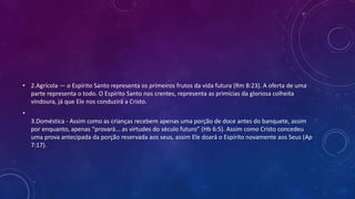 • 2.Agrícola — o Espírito Santo representa os primeiros frutos da vida futura (Rm 8:23). A oferta de uma
parte representa o todo. O Espírito Santo nos crentes, representa as primícias da gloriosa colheita
vindoura, já que Ele nos conduzirá a Cristo.
•
3.Doméstica - Assim como as crianças recebem apenas uma porção de doce antes do banquete, assim
por enquanto, apenas “provará... as virtudes do século futuro” (Hb 6:5). Assim como Cristo concedeu
uma prova antecipada da porção reservada aos seus, assim Ele doará o Espírito novamente aos Seus (Ap
7:17).
 