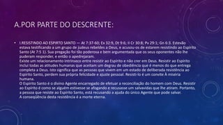 A.POR PARTE DO DESCRENTE:
• I.RESISTINDO AO ESPIRTO SANTO — At 7:37-60; Ex 32:9, Dt 9:6; II Cr 30:8; Pv 29:1; Gn 6:3. Estevão
estava testificando a um grupo de judeus rebeldes a Deus, e acusou-os de estarem resistindo ao Espírito
Santo (At 7:5 1). Sua pregação foi tão poderosa e bem argumentada que os seus oponentes não lhe
puderam responder, e então o apedrejaram.
Existe um relacionamento intrínseco entre resistir ao Espírito e não crer em Deus. Resistir ao Espírito
inclui todas as atitudes humanas que aceitam um degrau de obediência que é menos do que entrega
completa a Deus. Isto significa que as pessoas que vivem em um estado de deliberada resistência ao
Espírito Santo, perdem sua própria felicidade e ajuste pessoal. Resisti-lo é um convite À miséria
humana.
O Espírito Santo é o divino Agente encarregado de efetuar a reconciliação do homem com Deus. Resistir
ao Espírito é como se alguém estivesse se afogando e recusasse um salvavidas que lhe atiram. Portanto,
a pessoa que resiste ao Espírito Santo, está recusando a ajuda do único Agente que pode salvar.
A conseqüência desta resistência é a morte eterna.
 