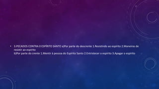 • 3.PECADOS CONTRA 0 ESPÍRITO SANTO a)Por parte do descrente 1.Resistindo ao espírito 2.Maneiras de
resistir ao espírito
b)Por parte do crente 1.Mentir à pessoa do Espírito Santo 2.Entristecer o espírito 3.Apagar o espírito
 