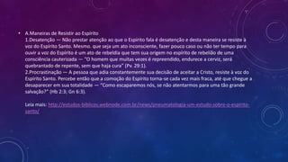 • A.Maneiras de Resistir ao Espírito
1.Desatenção — Não prestar atenção ao que o Espírito fala é desatenção e desta maneira se resiste à
voz do Espírito Santo. Mesmo. que seja um ato inconsciente, fazer pouco caso ou não ter tempo para
ouvir a voz do Espírito é um ato de rebeldia que tem sua origem no espírito de rebelião de uma
consciência cauterizada — “O homem que muitas vezes é repreendido, endurece a cerviz, será
quebrantado de repente, sem que haja cura” (Pv. 29:1).
2.Procrastinação — A pessoa que adia constantemente sua decisão de aceitar a Cristo, resiste à voz do
Espírito Santo. Percebe então que a comoção do Espírito torna-se cada vez mais fraca, até que chegue a
desaparecer em sua totalidade — “Como escaparemos nós, se não atentarmos para uma tão grande
salvação?” (Hb 2:3; Gn 6:3).
Leia mais: http://estudos-biblicos.webnode.com.br/news/pneumatologia-um-estudo-sobre-o-espirito-
santo/
 