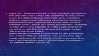 • Sem essa “tristeza”, o arrependimento é impossível. O Pai espera arrependimento com tristeza da parte
do filho faltoso, antes de perdoa-lo. Sendo que, tristeza e arrependimento pelo pecado, são atitudes
impossíveis de ser praticadas por aqueles que blasfemam contra o Espírito, e como resultado, a
salvação destes torna-se impossível. A blasfêmia envolve o ofender claramente, conhecendo bem,
deliberada e premeditadamente, rejeitando a ação divina. Augsburger escreveu: “O pecado da
blasfêmia contra o Espírito... é o resultado final da persistente rejeição de uma pessoa e um desrespeito
à chamada do Espírito. A natureza deste pecado é estar fechado à revelação e redenção de Cristo,
sendo testificada pelo Espírito. Blasfema contra o Espírito quando alguém repudia a chamada do
Espírito à Cristo, como único meio de salvação”.
No entanto, embora seja possível cometer esse pecado em nossos dias, cremos que, relativamente
poucos o têm cometido. Muitas vezes a diabo induz uma pessoa a pensar que cometeu o pecado
imperdoável, quando realmente não o fez. O fato de alguém ficar aflito, pensando ter cometido esse
pecado, já é prova de que ainda não o cometeu. o Espírito Santo ainda está atraindo essa pessoa a
Cristo, e se obedecer à doce voz do Espírito, será salvo.
 