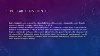 B. POR PARTE DOS CRENTES:
• Os crentes podem vir a pecar contra o Espírito Santo também, embora esses pecados sejam de outra
natureza, 1 Mentir à Pessoa do Espírito Santo — At 5:3-4
Ananias foi culpado da sua ofensa. Pedro perguntou: “Por que encheu Satanás o teu coração para que
mentisses ao Espírito Santo?” (At 5:3). Ananias estava procurando a recompensa dos homens em nome
do amor fraternal. Ele professou estar servindo a Deus fielmente, quando no momento, estava servindo
a si próprio. Mentir ao Espírito é frustrar Seu propósito sobre a terra e destruir aquelas virtudes que Ele
representa. Não é de surpreender que Deus achou que tal decepção e falsidade fosse tão ofensiva, a
ponto de mandar destruir Ananias.
 