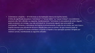 • 2.Entristecer o Espírito — Ef 4:30 (trata-se da habitação interna do Espírito Santo).
A linha de significado da palavra “entristecer” é “tornar infeliz” ou “causar tristeza”. e os sinônimos
possíveis são: ferir, ofender ou angustiar. Sandersescreve: “entristecer é uma palavra de amor. Alguém
pode enraivecer um inimigo, mas não entristecê-lo. Unicamente alguém que ama pode ser
entristecido”. Portanto, o entristecer do Espírito é primeiramente, a ação de um crente, por isso é que o
Espírito assume uma atitude de ternura e afeição para com os crentes. De que maneira pode-se
entristecer o Espírito? O crente entristece o Espírito e impede a Sua operação quando é dirigido por
motivos carnais, manifestando as seguintes atitudes:
 