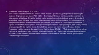 • a)Desejos e palavras ímpias — Ef 4:29-31
“Não saia da vossa boca nenhuma palavra torpe, mas só a que for boa, para promover a edificação,
para que dê graça aos que ouvem” (Ef 4:29) — É uma advertência ao crente, para não pecar com as
palavras que sai da boca. O Espírito Santo é muito sensível, como é simbolizado através da pomba. A
ocupação é com a glória de Deus e com o bem estar do crente. O Espírito Santo fica triste quando vê
uma pessoa fazendo e dizendo tais coisas, que também, irão prejudicar a vida espiritual do crente. O
Espírito não habita num coração de onde procedem pensamentos e desejos ímpios, bem como palavras
torpes, porque Ele é o Espírito Santo. É muito triste quando um crente cai num fracasso destes.
Pecados do espírito humano são repulsivos ao Espírito Santo (Ef4:31) — “Toda amargura, e ira, e cólera,
e gritaria, e blasfêmias, e toda a malícia seja tirada de entre vós”. Todas estas atitudes são provenientes
da carne e fazem parte da velha natureza. Devemos crucificar estas atitudes, afim de que o Espírito
Santo tenha prazer em nós.
 