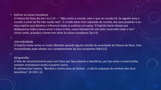 • b)Amar as coisas mundanas
A Palavra de Deus diz em I Jo 2:15 — “Não ameis o mundo, nem o que no mundo há. Se alguém ama o
mundo o amor do Pai não reside nele”. O cristão deve viver separado do mundo, dos seus prazeres e do
mau espírito que domina e influencia todas as práticas corruptas. O Espírito Santo deseja que
dediquemos todo o nosso amor a Jesus Cristo, nosso Salvador.Ele zela pelo nosso bem estar e tem
ciúme santo, quando o crente tem amor às coisas mundanas (Tg 4:5).
•
c)Incredulidade
O Espírito Santo sente-se muito ofendido quando alguém duvida da veracidade da Palavra de Deus. Esta
incredulidade pode afastar-nos completamente da Sua companhia (Hb3:12).
•
d)Ingratidão
A falta de reconhecimento para com Deus por Seus favores e benefícios, por Seu amor e misericórdia,
também entristecem muito o Espírito Santo.
O salmista Davi cantou: “Bendize ó minha alma ao Senhor... e não te esqueças de nenhum dos Seus
benefícios” (Sl 103:1-2).
 