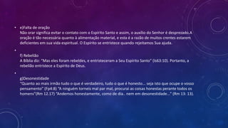 • e)Falta de oração
Não orar significa evitar o contato com o Espírito Santo e assim, o auxílio do Senhor é desprezado.A
oração é tão necessária quanto à alimentação material, e esta é a razão de muitos crentes estarem
deficientes em sua vida espiritual. O Espírito se entristece quando rejeitamos Sua ajuda.
•
f) Rebelião
A Bíblia diz: “Mas eles foram rebeldes, e entristeceram a Seu Espírito Santo” (Is63:10). Portanto, a
rebelião entristece a Espírito de Deus.
•
g)Desonestidade
“Quanto ao mais irmão tudo o que é verdadeiro, tudo o que é honesto... seja isto que ocupe o vosso
pensamento” (Fp4:8) “A ninguém torneis mal par mal, procurai as coisas honestas perante todos os
homens”(Rm 12.17) “Andemos honestamente, como de dia.. nem em desonestidade...” (Rm 13: 13).
 
