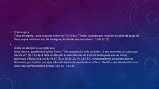 • h) Amargura
“Toda amargura... seja tirada de entre vós” (Ef 4:31). “Tendo .cuidado que ninguém se prive da graça de
Deus, e que nenhuma raiz de amargura, brotando vos perturbem...” (Hb 12:15).
•
i)Falta de atenção às advertências
Jesus disse a respeito do Espírito Santo: “‘Ele vos guiará a toda verdade... e vos anunciará as coisas que
hão de vir” (Jo 16:13). A falta de atenção às advertências do Espírito Santo pode causar danos
espirituais e físicos (Ap 2 e 3; Hb 3:7-8; Jo 33:14-22; Pv 1:23-33). j)Desobediência às ordens divinas
O homem, por melhor que seja, não está isento de desobedecer a Deus. Devido a sua desobediência a
Deus, Saul sofreu grandes perdas (ISm 15 - 16:14).
 