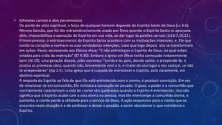 • k)Paixões carnais e atos pecaminosos
Do ponto de vista espiritual, a força de qualquer homem depende do Espírito Santo de Deus (Lc 4:6).
Mesmo Sansão, que foi tão extraordinariamente usado por Deus quando o Espírito Santo se apossava
dele, impossibilitou a operação do Espírito em sua vida, ao dar lugar às paixões carnais (Jz16:7,20,21).
Primeiramente, o entristecimento do Espírito Santo acontece com as motivações interiores, e, Ele que
sonda os corações e conhece as suas verdadeiras intenções, sabe que logo depois. isto se transformará
em ações. Paulo. escrevendo aos Efésios disse: “E não entristeçais o Espírito de Deus, no qual estais
selados para o dia da redenção” (Ef 4:30). Embora a Igreja em Éfeso tenha começado notavelmente
bem (At 19), uma geração depois, João escreveu: “Lembra-te, pois, donde caíste, e arrepende-te, e
pratica as primeiras obra; quando não, brevemente virei a ti, e tirarei do seu lugar o teu castiçal, se não
te arrependeres” (Ap 2:5). Uma igreja que é culpada de entristecer o Espírito, está claramente, em
declínio espiritual.
A resposta do Espírito ao fato de que Ele está entristecido com o crente, é produzir convicção. Em vez
de relacionar-se em comunhão, Ele ministra a convicção de pecado. O gozo, o poder e a comunhão que
normalmente caracterizam a vida do crente são quebrados quando o Espírito é entristecido. Isto não
significa que o Espírito acabe com a vida divina na pessoa, mas Ele interrompe a comunhão divina, e
portanto, o crente perde a utilidade para o serviço de Deus. A ação responsiva para o crente que se
encontra nesta situação é a de confessar e deixar o pecado, e assim abandonar o que entristecia o
Espírito.
 