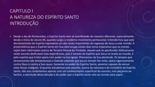 CAPITULO I
A NATUREZA DO ESPÍRITO SANTO
INTRODUÇÃO
• Desde o dia de Pentecostes, o Espírito Santo tem se manifestado de maneira diferente, especialmente
desde o início do século XX, quando surgiu o moderno movimento pentecostal. Entendermos que este
derramamento do Espírito representa um dos sinais importantes do regresso de Jesus a este mundo. A
proeminência que o Espírito Santo em Sua obra ocupa nestes dias torna imperativo que os crentes
sejam bem informados acerca da Terceira Pessoa da Trindade. Aquele que se aprofundar biblicamente
neste assunto desfrutará ricas experiências, pois é através do Espírito que Jesus se revela ao mundo. E
pelo espírito que Cristo opera com poder na Sua Igreja. Precisamos da Sua plenitude. Os tempos que
atravessamos são tempestuosos e Satanás sabendo que pouco templo lhe resta, opera vigorosamente
contra Deus e contra a Sua causa. Somente no poder do Espírito Santo, seremos capazes de vencer
estas forças malignas. Enquanto estudamos este assunto, acerca da natureza e do ministério do Espírito
Santo, não nos contentemos apenas com um conhecimento superficial do assunto, mas peçamos ao
Senhor, a plenitude dessa bênção e do poder que o Espírito Santo veio ao mundo para suprir.
 