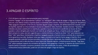 3.APAGAR O ESPÍRITO
• I Ts 5:19 (tem a ver com o derramamento para o serviço).
O termo “apagar” ou os equivalentes “sufocar” ou “extinguir”, dão a idéia de apagar o fogo ou a chama. Mais
uma vez, essa ofensa contra o Espírito Santo, é cometida pelos crentes. Paulo escreveu à igreja de Tessalônica:
“Não apagueis o Espírito” (I Ts5:19-21). Quando alguém apaga o Espírito, ele deliberadamente impede a ação
do Espírito, opondo-se à Sua vontade e recusa-se a obedecer oSeu chamado. Sanders escreve: “Quando os
métodos seculares substituem os espirituais, quando o louvor do homem é preferido ao louvor de Deus,
quando o culto é dirigido pelo homem, ao invés de ser dirigido por Deus, o Espírito pode ser apagado”.
Nem sempre é o caso, isto tem sugerido que o crente entristece o Espírito ao dizer “sim” para Satanás e ao
dizer “não” para Deus. Certamente o Espírito é apagado quando o homem toma o controle de si mesmo e a
carne governa a sua vida. Qualquer coisa que nega o ministério do Espírito Santo apaga o Espírito. Ele é
apagado quando a opinião humana prevalece, quando Seu dom é ignorado, Seu trabalho resistido ou quando
o compromisso com a obra de Deus é mera hipocrisia. Quando alguém, simbolicamente falando, “joga água
fria” sobre qualquer aspecto do ministério do Espírito, está apagando o Espírito. O objetivo da chama livre do
Espírito Santo é consumir a escória e produzir uma vida santificada. Às vezes, a falta de providenciar
combustível (nossa submissão), pode ser um meio de apagar o fogo do Espírito.
 