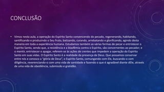 CONCLUSÃO
• Vimos nesta aula, a operação do Espírito Santo convencendo do pecado, regenerando, habitando,
santificando e produzindo o Seu fruto, batizando, curando, arrebatando e glorificando, agindo desta
maneira em toda a experiência humana. Estudamos também as várias formas de pecar e entristecer o
Espírito Santo, sendo que, a resistência e a blasfêmia contra o Espírito, são concernentes ao pecador; e
o mentir, entristecer e apagar, referem-se às ações de crentes que impedem a operação do Espírito
Santo em suas vidas. O Espírito Santo é a realidade da presença de Deus. Que possamos conservar
entre nós e conosco a “glória de Deus”, o Espírito Santo, comungando com Ele, buscando-o com
diligência, reverenciando-o com uma vida de santidade e fazendo o que é agradável diante dEle, através
de uma vida de obediência, submissão e gratidão.
 