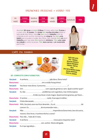 21
1
PRONOMES PESSOAIS + VERBO TER
EU TENHO ELE/ELA TEM NÓS TEMOS
ELES/ELAS TÊM
VOCÊ TEM A GENTE TEM VOCÊS TÊM
Ana tem 20 anos e já tem 2 filhos. O mais velho tem 3 anos e
o mais novo, 8 meses. Ela ainda tem muitas dúvidas sobre a
educação dos filhos, mas não tem muito trabalho com as
crianças e sim muitos momentos de alegria. Ela tem uma
babá que a ajuda a cuidar dos filhos. Seu marido tem um bom
trabalho, por isso eles têm bastante dinheiro. Têm uma casa
na cidade e outra na praia. Têm dois carros e um motorista
particular.
04. COMPLETE COM O VERBO TER:
Seu José: A senhora pão doce, Dona Ivete?
Dona Ivete: sim e estão fresquinhos!
Seu José: Vou levar meia dúzia. E presunto, ?
Dona Ivete: Sim. com capa de gordura e sem. Qual o senhor quer?
Seu José: Eu não problemas com a gordura, mas minha esposa
. Então vou levar o mais magro. Quatrocentos gramas, por favor...
Dona Ivete: O senhor razão. Esse aqui é melhor.
Seu José: E leite desnatado, ?
Dona Ivete: Ihhh, Seu José, esse vou ficar devendo... Eu só do
comum. Eu de encomendar mais...
Seu José: Não importância Dona Ivete, levo do outro,
mesmo. Dois litros. A senhora fecha a conta?
Dona Ivete: Pois não... Tudo dá 12 reais.
Seu José: A senhora troco para cinquenta reais?
Dona Ivete: sim, senhor. Muito obrigada.
Seu José: Eu é que agradeço...
CAFÉ/COM LEITE
PÃO/ TORRADA
BOLACHA/BISCOITO
QUEIJO/PRESUNTO
CEREAIS/ FRUTAS
BOLO
OVO FRITO/MEXIDO/COZIDO
GELEIA/MANTEIGA
SUCO DE LARANJA
CAFÉ DA MANHÃ
07. COMPLETE COM O VERBO TER:
 