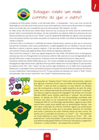 23
1
A pergunta do título parece remeter a uma discussão velha – e ultrapassada – mas o que cinco minutos de
observação em uma rede social me fez concluir é que ainda repetimos o senso comum de que existe um sotaque
certo e um errado. Deu-me a sensação de que só as outras pessoas “têm sotaque”, nós não…
As redes sociais são ótimas para coletar dados acerca do que as pessoas de outras áreas de conhecimento
pensam sobre o funcionamento das línguas. Um dos comentários que observei referia-se à pronúncia de uma
famosa jornalista em cuja fala se ouve “seixta”, o que foi rapidamente defendido por alguém como Carioquês!
Uma outra pessoa lembrou que existe uma prática na imprensa de mandar o jornalista ao fonoaudiólogo para
“perder o sotaque”.
A primeira coisa a se esclarecer é a definição de sotaque. Popularmente, costuma-se dizer que é a pronúncia
que permite reconhecer, entre outras características, a origem geográfica de um indivíduo; é ele que nos faz
identificar o mineiro, o paulista, o goiano, o gaúcho… E por que cada um deles pronuncia a língua portuguesa de
uma maneira? Porque cada região do Brasil sofreu influências linguísticas diferentes!
Todo mundo tem sotaque! E, antes que alguém pergunte por que, então, não falamos como os portugueses,
esclareço que nem em Portugal existe uma pronúncia uniforme. Não estamos lá e essa homogeneidade não é
possível! Além disso, a língua oral passa por mudanças muito mais rapidamente do que a língua escrita.
O professor Ataliba de Castilho (2010) aponta que, “em muitas variedades do português brasileiro ocorre uma
ditongação das vogais tônicas finais”, algo tão comum que não é tratado como um traço regional. É o que acontece
em palavras como “fez”, “paz”, “rapaz”, em que ouvimos algo semelhante a [i] na sílaba final. O pesquisador
destaca que, na variedade carioca, esse processo avançou e essa pronúncia já se verifica em palavras não oxítonas
em que a sílaba tônica “seja travada por [s] ou [z]”. É o que acontece, por exemplo, em “asma” e “festa”. Pronto!
Está explicado: é por isso que “sexta-feira” virou “seixta” na fala da jornalista carioca.
Fonte: conversadeportugues.com.br
Seria possível um “sotaque limpo”? Como citei anteriormente, sabemos
que algumas emissoras enviam seus jornalistas ao fonoaudiólogo para
“consertar” o jeito de dizer as palavras; ou seja: fabricar um sotaque
que não corresponda a nenhuma região específica do país! De onde,
então, vem o sotaque fabricado das emissoras? Será que foi “inventado”
com base em alguma pesquisa de Linguagem? De acordo com Conrado
Mendes (2009), quem resolveu padronizar o “sotaque” dos jornalistas
globais, na década de 1970, foi uma fonoaudióloga contratada pela
emissora com base na sua compreensão dos Anais do Congresso de
Filologia de 1956. Em um dos artigos apresentados, sugeria-se que o falar
carioca fosse usado como padrão para as apresentações teatrais, mas
não havia a descrição de critérios científicos rígidos que justificassem
a escolha. Decidiu-se, ainda, que os jornalistas deveriam ser treinados
para evitar a pronúncia de certos fonemas típicos do falar carioca. De
acordo com as restrições da emissora, os “esses” – [S] – não poderiam
ser muito sibilantes (o nosso “chiado” carioca) e os “erres” – [R] – não
poderiam ser “muito arranhados” (O que será isso?). Qual o critério para
essa determinação global? Nenhum! Parece ter sido apenas o julgamento
individual – e nada científico – de sotaque feio ou bonito!
Sotaque: existe um mais
correto do que o outro?
 