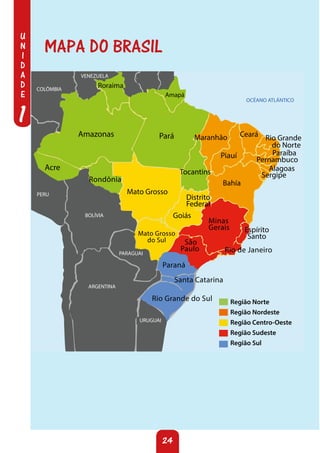 U
N
I
D
A
D
E
1
24
OCÉANO ATLÁNTICO
Amazonas Pará
Acre
Tocantins
Maranhão Ceará Rio Grande
do Norte
Paraíba
Pernambuco
Alagoas
Sergipe
Bahía
Distrito
Federal
Minas
Gerais
Mato Grosso
Goiás
Espírito
Santo
Rio de Janeiro
São
Paulo
Mato Grosso
do Sul
Rondônia
Piauí
Região Norte
Região Nordeste
Região Centro-Oeste
Região Sudeste
Região Sul
BOLÍVIA
ARGENTINA
COLÔMBIA
VENEZUELA
PERU
PARAGUAI
URUGUAI
Amapá
Roraima
Acre
Santa Catarina
Rio Grande do Sul
Paraná
MAPA DO BRASIL
 