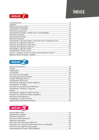 UNIDADE 1
Cumprimentos...............................................................................................11
Alfabeto.........................................................................................................11
Regras de pronunciação .................................................................................12
Vocabulário: Profissões..................................................................................13
Pronomes possessivos................................................................................... 14
Vocabulários: família, estado civil e nacionalidades........................................15
Números Cardinais.........................................................................................16
Expressões de tempo..................................................................................... 16
Números Ordinais..........................................................................................17
Vocabulários: dias da semana, meses do ano e estações do ano .................... 18
Presente do indicativo verbo ser .................................................................... 19
Presente do indicativo verbo estar.................................................................20
Presente do indicativo verbo ter ....................................................................20
Vocabulário: café da manhã...........................................................................21
Vocabulários: Frutas e cores..........................................................................22
Leitura - Sotaque: existe um mais correto do que o outro?.............................23
Mapa do Brasil: estados e regiões...................................................................24
UNIDADE 2
Leitura Festa Junina ...................................................................................... 27
Artigos..........................................................................................................28
Preposições ...................................................................................................29
Contrações....................................................................................................30
Exercícios de contrações.................................................................................31
Locução propositiva de lugar .........................................................................31
Artigos Heterogenéricos ...............................................................................32
Vocabulário: Brincar de ................................................................................. 32
Presente do indicativo verbos regulares......................................................... 33
Vocabulário: Comidas ................................................................................... 33
Exercícios com presente do indicativo............................................................34
Vocabulário: Verduras e Legumes............................................................. .... 34
Rotina........................................................................................................... 35
Vocabulário: Seções de supermercado........................................................... 35
Presente do indicativo verbos irregulares ......................................................36
Pronomes interrogativos............................................................................... 37
Vocabulário: Corpo Humano ......................................................................... 37
Significado da bandeira do Brasil...................................................................38
UNIDADE 3
Leitura Pelourinho......................................................................................... 41
Vocabulário: Hobbies .................................................................................... 41
Pronomes reflexivos ......................................................................................42
Pronomes demonstrativos ............................................................................42
Algumas conjunções......................................................................................42
Exercícios com pronomes reflexivos...............................................................43
Exercícios com pronomes demonstrativos e conjunções................................43
Exercícios com algumas conjunções...............................................................43
Interpretação de texto: Zilka Sallaberry........................................................44
ÍNDICE
 