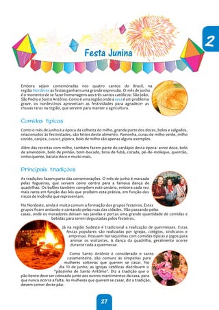 27
2
Festa Junina
Embora sejam comemoradas nos quatro cantos do Brasil, na
região Nordeste as festas ganham uma grande expressão. O mês de junho
é o momento de se fazer homenagens aos três santos católicos: São João,
São Pedro e Santo Antônio. Como é uma região onde a seca é um problema
grave, os nordestinos aproveitam as festividades para agradecer as
chuvas raras na região, que servem para manter a agricultura.
Comidas típicas
Como o mês de junho é a época da colheita do milho, grande parte dos doces, bolos e salgados,
relacionados às festividades, são feitos deste alimento. Pamonha, curau de milho verde, milho
cozido, canjica, cuscuz, pipoca, bolo de milho são apenas alguns exemplos.
Além das receitas com milho, também fazem parte do cardápio desta época: arroz doce, bolo
de amendoim, bolo de pinhão, bom-bocado, broa de fubá, cocada, pé-de-moleque, quentão,
vinho quente, batata doce e muito mais.
Principais tradições
As tradições fazem parte das comemorações. O mês de junho é marcado
pelas fogueiras, que servem como centro para a famosa dança de
quadrilhas. Os balões também compõem este cenário, embora cada vez
mais raros em função das leis que proíbem esta prática, em função dos
riscos de incêndio que representam.
No Nordeste, ainda é muito comum a formação dos grupos festeiros. Estes
grupos ficam andando e cantando pelas ruas das cidades. Vão passando pelas
casas, onde os moradores deixam nas janelas e portas uma grande quantidade de comidas e
bebidas para serem degustadas pelos festeiros.
Já na região Sudeste é tradicional a realização de quermesses. Estas
festas populares são realizadas por igrejas, colégios, sindicatos e
empresas. Possuem barraquinhas com comidas típicas e jogos para
animar os visitantes. A dança da quadrilha, geralmente ocorre
durante toda a quermesse.
Como Santo Antônio é considerado o santo
casamenteiro, são comuns as simpatias para
mulheres solteiras que querem se casar. No
dia 13 de junho, as igrejas católicas distribuem o
“pãozinho de Santo Antônio”. Diz a tradição que o
pão bento deve ser colocado junto aos outros mantimentos da casa, para
que nunca ocorra a falta. As mulheres que querem se casar, diz a tradição,
devem comer deste pão.
 