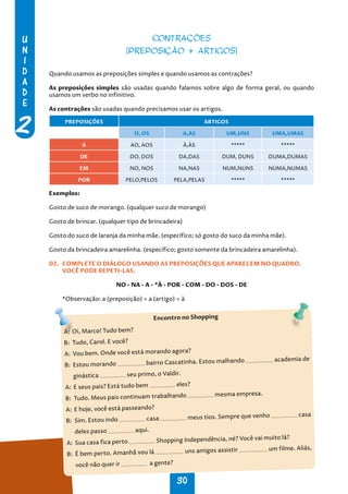 U
N
I
D
A
D
E
2
30
CONTRAÇÕES
(PREPOSIÇÃO + ARTIGOS)
Quando usamos as preposições simples e quando usamos as contrações?
As preposições simples são usadas quando falamos sobre algo de forma geral, ou quando
usamos um verbo no infinitivo.
As contrações são usadas quando precisamos usar os artigos.
PREPOSIÇÕES ARTIGOS
O, OS A,AS UM,UNS UMA,UMAS
A AO, AOS À,ÀS ***** *****
DE DO, DOS DA,DAS DUM, DUNS DUMA,DUMAS
EM NO, NOS NA,NAS NUM,NUNS NUMA,NUMAS
POR PELO,PELOS PELA,PELAS ***** *****
Exemplos:
Gosto de suco de morango. (qualquer suco de morango)
Gosto de brincar. (qualquer tipo de brincadeira)
Gosto do suco de laranja da minha mãe. (específico; só gosto do suco da minha mãe).
Gosto da brincadeira amarelinha. (específico; gosto somente da brincadeira amarelinha).
02. COMPLETE O DIÁLOGO USANDO AS PREPOSIÇÕES QUE APARECEM NO QUADRO.
VOCÊ PODE REPETI-LAS.
NO - NA - A - *À - POR - COM - DO - DOS - DE
*Observação: a (preposição) + a (artigo) = à
Encontro no Shopping
A: Oi, Marco! Tudo bem?
B: Tudo, Carol. E você?
A: Vou bem. Onde você está morando agora?
B: Estou morando bairro Cascatinha. Estou malhando academia de
ginástica seu primo, o Valdir.
A: E seus pais? Está tudo bem eles?
B: Tudo. Meus pais continuam trabalhando mesma empresa.
A: E hoje, você está passeando?
B: Sim. Estou indo casa meus tios. Sempre que venho casa
deles passo aqui.
A: Sua casa fica perto Shopping Independência, né? Você vai muito lá?
B: É bem perto. Amanhã vou lá uns amigos assistir um filme. Aliás,
você não quer ir a gente?
 