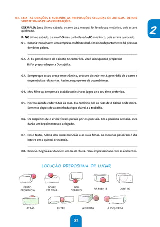 31
2
03. LEIA AS ORAÇÕES E SUBLINHE AS PREPOSIÇÕES SEGUIDAS DE ARTIGOS. DEPOIS
SUBSTITUA-AS PELAS CONTRAÇÕES:
EXEMPLO: Em o último sábado, o carro de o meu pai foi levado a o mecânico, pois estava
quebrado.
R: NO último sábado, o carro DO meu pai foi levado AO mecânico, pois estava quebrado.
01. Rosana trabalha em uma empresa multinacional. Em o seu departamento há pessoas
de vários países.
02. A: Eu gostei muito de o risoto de camarões. Você sabe quem o preparou?
B: Foi preparado por a Dona Júlia.
.
03. Sempre que estou presa em o trânsito, procuro distrair-me. Ligo o rádio de o carro e
ouço músicas relaxantes. Assim, esqueço-me de os problemas.
.
04. Meu filho vai sempre a o estádio assistir a os jogos de o seu time preferido.
.
05. Norma acorda cedo todos os dias. Ela caminha por as ruas de o bairro onde mora.
Somente depois de a caminhada é que ela vai a o trabalho.
.
06. Os suspeitos de o crime foram presos por os policiais. Em a próxima semana, eles
darão um depoimento a o delegado.
.
07. Em o Natal, Selma deu lindas bonecas a as suas filhas. As meninas passaram o dia
inteiro em o quintal brincando.
.
08. Brunno chegou a a cidade em um dia de chuva. Ficou impressionado com as enchentes.
.
LOCUÇÃO PREPOSITIVA DE LUGAR
PERTO
PRÓXIMO A
SOBRE
EM CIMA
SOB
DEBAIXO
NA FRENTE DENTRO
ATRÁS ENTRE À DIREITA À ESQUERDA
 