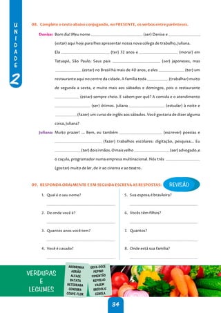 U
N
I
D
A
D
E
2
34
08. Complete o texto abaixo conjugando, no PRESENTE, os verbos entre parênteses.
Denise: Bom dia! Meu nome (ser) Denise e
(estar) aqui hoje para lhes apresentar nossa nova colega de trabalho, Juliana.
Ela (ter) 32 anos e (morar) em
Tatuapé, São Paulo. Seus pais (ser) japoneses, mas
(estar) no Brasil há mais de 40 anos, e eles (ter) um
restaurante aqui no centro da cidade. A família toda (trabalhar) muito
de segunda a sexta, e muito mais aos sábados e domingos, pois o restaurante
(estar) sempre cheio. E sabem por quê? A comida e o atendimento
(ser) ótimos. Juliana (estudar) à noite e
(fazer) um curso de inglês aos sábados. Você gostaria de dizer alguma
coisa, Juliana?
Juliana: Muito prazer! ... Bem, eu também (escrever) poesias e
(fazer) trabalhos escolares: digitação, pesquisa... Eu
(ter)doisirmãos.Omaisvelho (ser)advogado,e
o caçula, programador numa empresa multinacional. Nós três
(gostar) muito de ler, de ir ao cinema e ao teatro.
09. RESPONDA ORALMENTE E EM SEGUIDA ESCREVA AS RESPOSTAS:
1. Qual é o seu nome?
.
2. De onde você é?
.
3. Quantos anos você tem?
.
4. Você é casado?
.
5. Sua esposa é brasileira?
.
6. Vocês têm filhos?
.
7. Quantos?
.
8. Onde está sua família?
.
VERDURAS
E
LEGUMES
ABOBRINHA
AGRIÃO
ALFACE
BATATA
BETERRABA
CENOURA
COUVE-FLOR
ERVA-DOCE
PEPINO
PIMENTÃO
REPOLHO
VAGEM
BRÓCOLIS
CEBOLA
REVISÃO
 